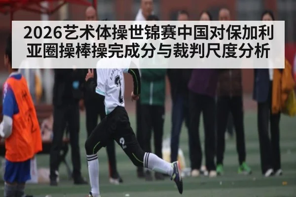 2026艺术体操世锦赛中国对保加利亚圈操棒操完成分与裁判尺度分析 | kaiyun