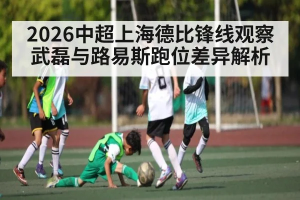 2026中超上海德比锋线观察武磊与路易斯跑位差异解析